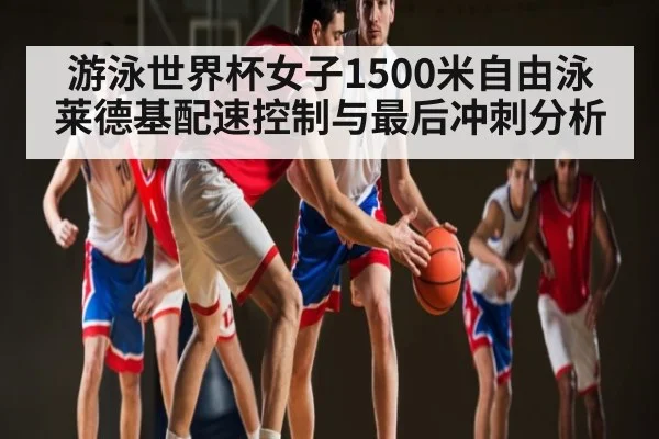 游泳世界杯女子1500米自由泳莱德基配速控制与最后冲刺分析
