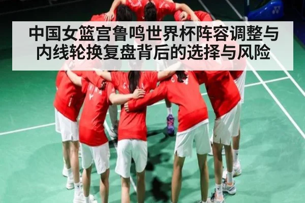 中国女篮宫鲁鸣世界杯阵容调整与内线轮换复盘背后的选择与风险